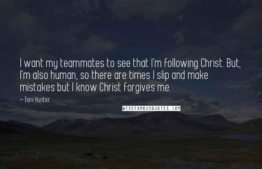 Torii Hunter quotes: I want my teammates to see that I'm following Christ. But, I'm also human, so there are times I slip and make mistakes but I know Christ forgives me.