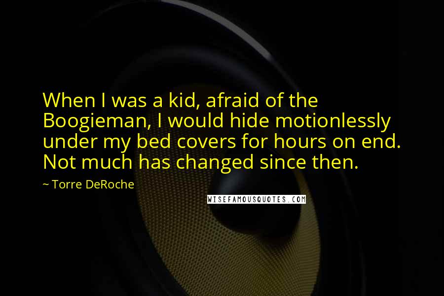 Torre DeRoche quotes: When I was a kid, afraid of the Boogieman, I would hide motionlessly under my bed covers for hours on end. Not much has changed since then.