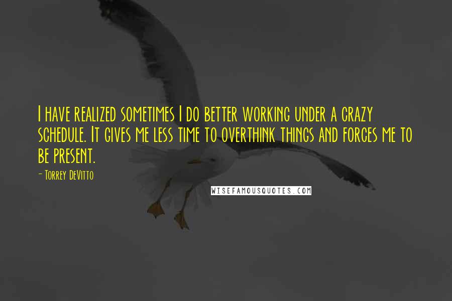 Torrey DeVitto quotes: I have realized sometimes I do better working under a crazy schedule. It gives me less time to overthink things and forces me to be present.