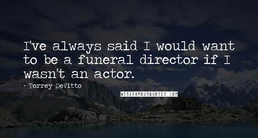 Torrey DeVitto quotes: I've always said I would want to be a funeral director if I wasn't an actor.