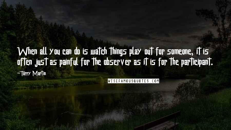 Torry Martin quotes: When all you can do is watch things play out for someone, it is often just as painful for the observer as it is for the participant.