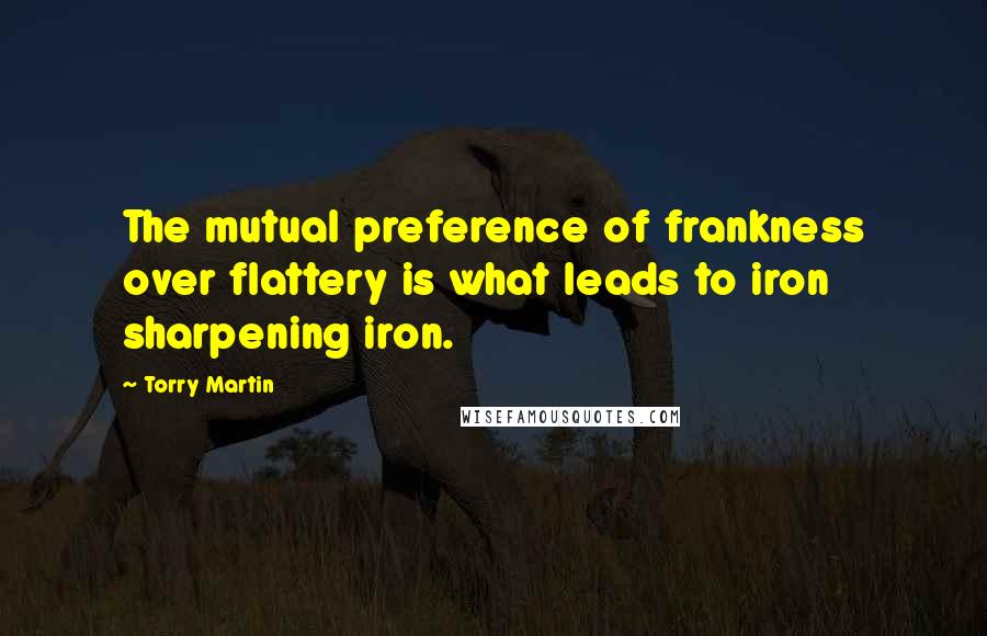 Torry Martin quotes: The mutual preference of frankness over flattery is what leads to iron sharpening iron.