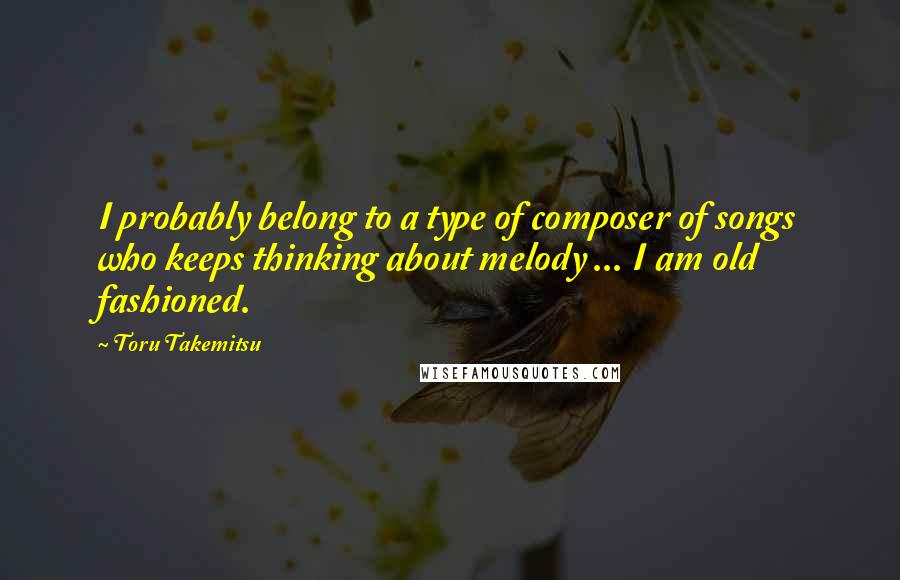 Toru Takemitsu quotes: I probably belong to a type of composer of songs who keeps thinking about melody ... I am old fashioned.
