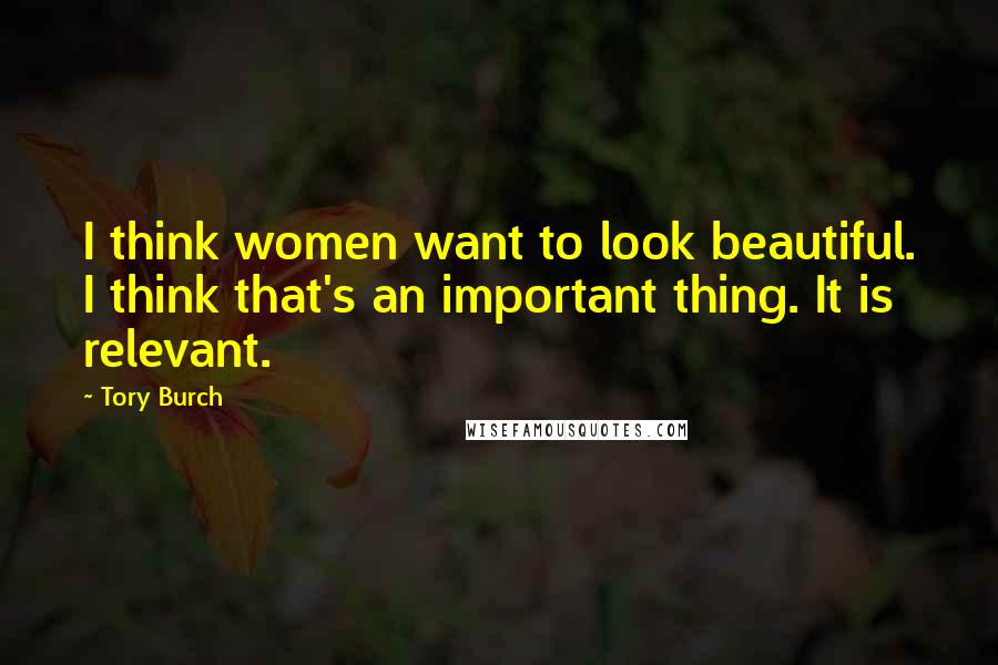 Tory Burch quotes: I think women want to look beautiful. I think that's an important thing. It is relevant.