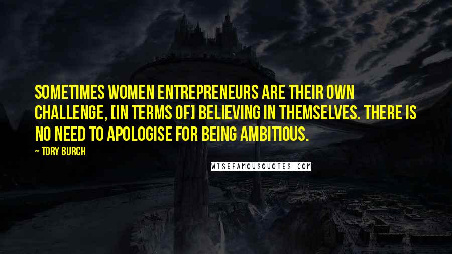 Tory Burch quotes: Sometimes women entrepreneurs are their own challenge, [in terms of] believing in themselves. There is no need to apologise for being ambitious.