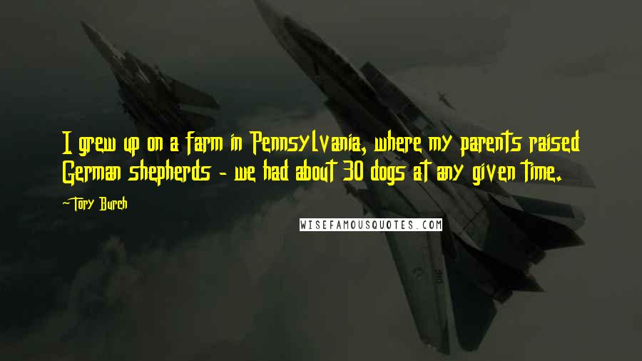 Tory Burch quotes: I grew up on a farm in Pennsylvania, where my parents raised German shepherds - we had about 30 dogs at any given time.