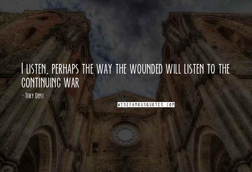 Tory Dent quotes: I listen, perhaps the way the wounded will listen to the continuing war