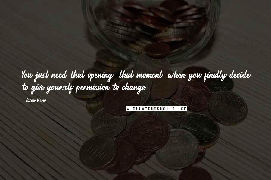 Tosca Reno quotes: You just need that opening, that moment, when you finally decide to give yourself permission to change.