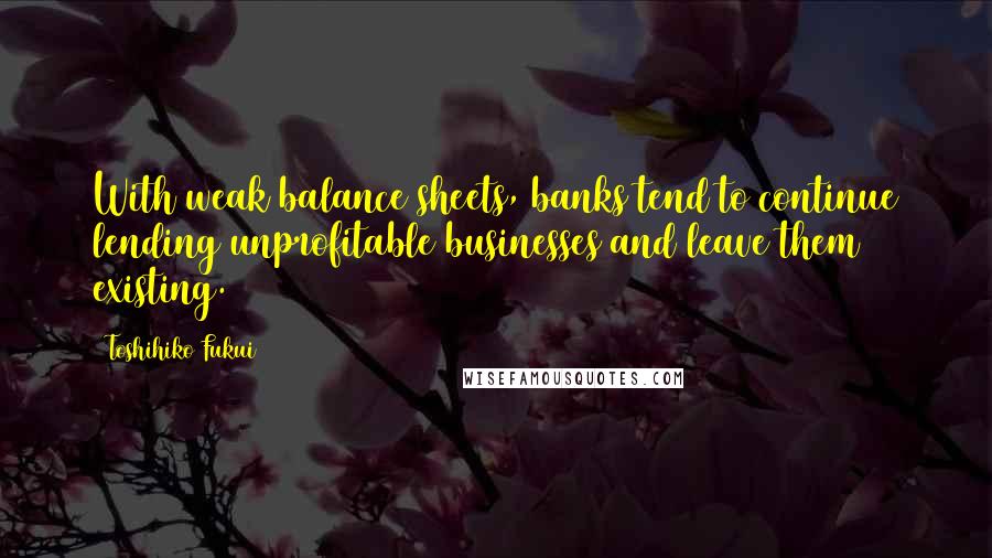 Toshihiko Fukui quotes: With weak balance sheets, banks tend to continue lending unprofitable businesses and leave them existing.