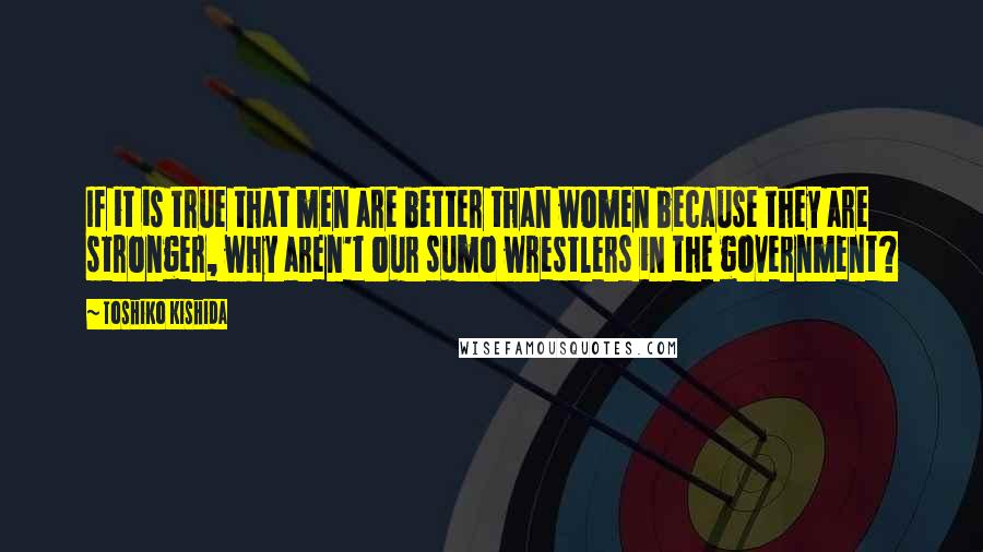 Toshiko Kishida quotes: If it is true that men are better than women because they are stronger, why aren't our sumo wrestlers in the government?