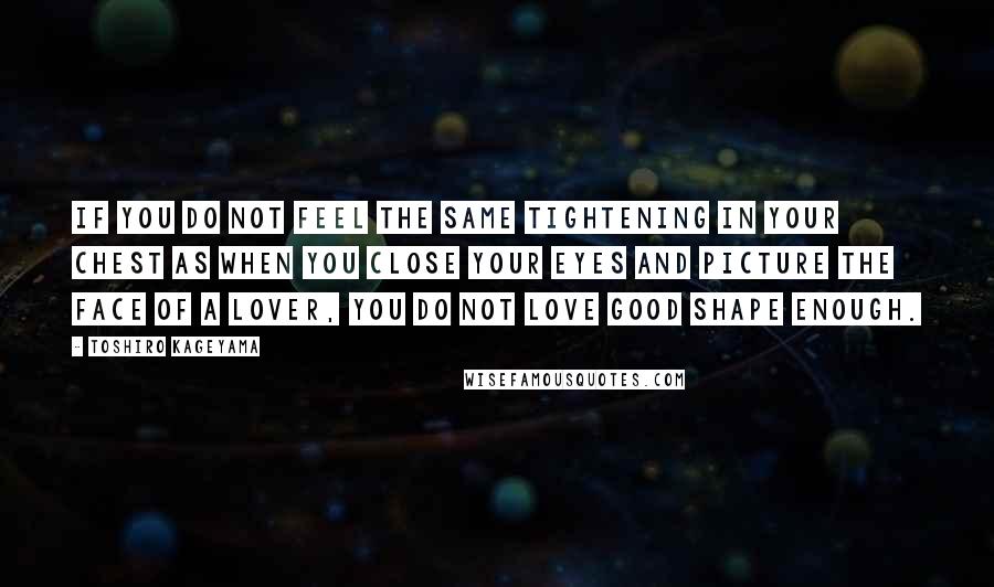Toshiro Kageyama quotes: If you do not feel the same tightening in your chest as when you close your eyes and picture the face of a lover, you do not love good shape Toshiro Kageyama quotes: If you do not feel the same tightening in your chest as when you close your eyes and picture the face of a lover, you do not love good shape