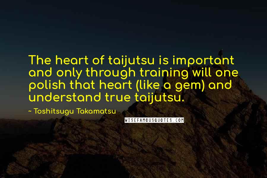 Toshitsugu Takamatsu quotes: The heart of taijutsu is important and only through training will one polish that heart (like a gem) and understand true taijutsu.