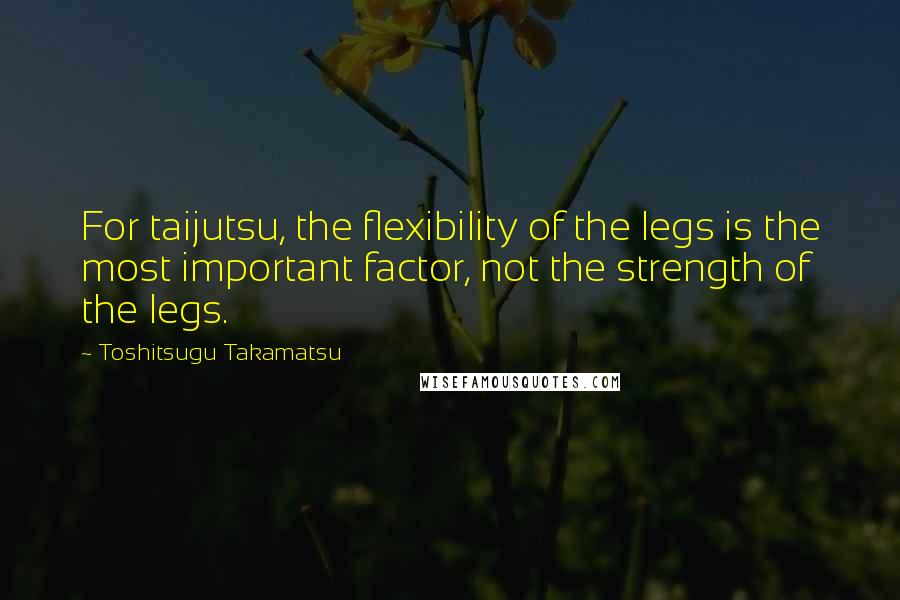 Toshitsugu Takamatsu quotes: For taijutsu, the flexibility of the legs is the most important factor, not the strength of the legs.