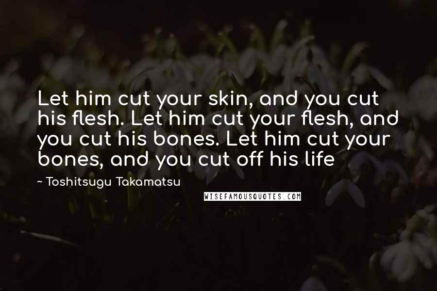 Toshitsugu Takamatsu quotes: Let him cut your skin, and you cut his flesh. Let him cut your flesh, and you cut his bones. Let him cut your bones, and you cut off his Toshitsugu Takamatsu quotes: Let him cut your skin, and you cut his flesh. Let him cut your flesh, and you cut his bones. Let him cut your bones, and you cut off his