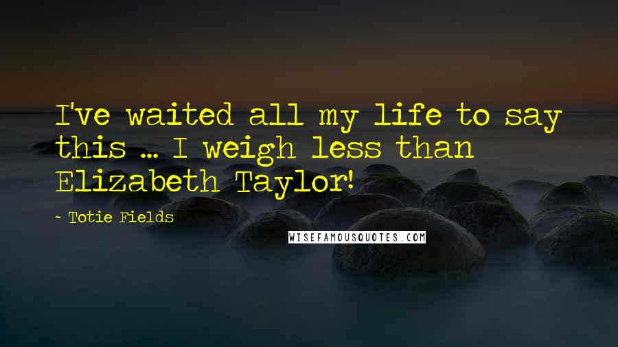 Totie Fields quotes: I've waited all my life to say this ... I weigh less than Elizabeth Taylor!