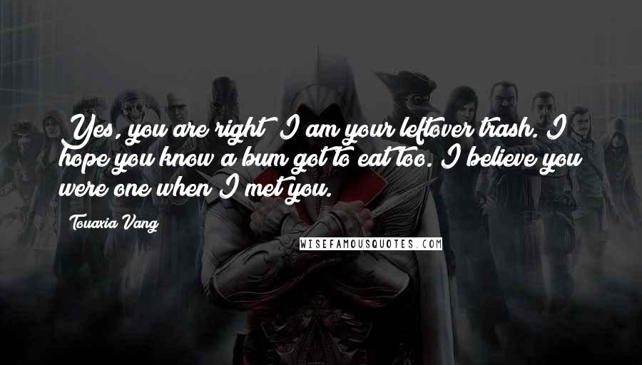 Touaxia Vang quotes: Yes, you are right! I am your leftover trash. I hope you know a bum got to eat too. I believe you were one when I met you.