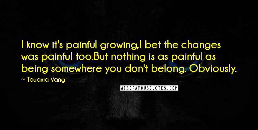 Touaxia Vang quotes: I know it's painful growing,I bet the changes was painful too.But nothing is as painful as being somewhere you don't belong. Obviously.