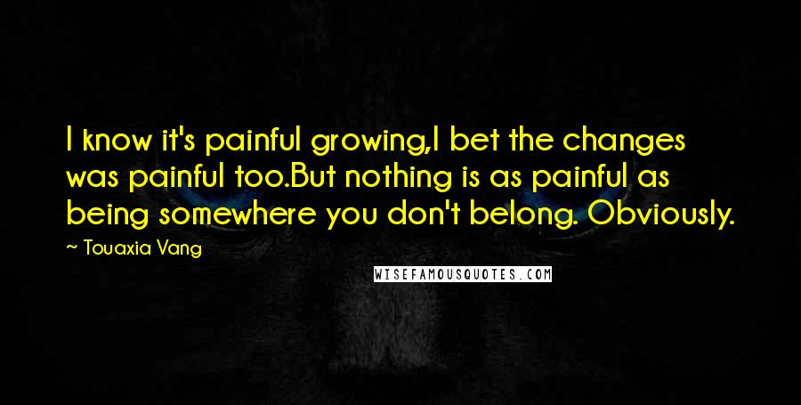Touaxia Vang quotes: I know it's painful growing,I bet the changes was painful too.But nothing is as painful as being somewhere you don't belong. Obviously. Touaxia Vang quotes: I know it's painful growing,I bet the changes was painful too.But nothing is as painful as being somewhere you don't belong. Obviously.