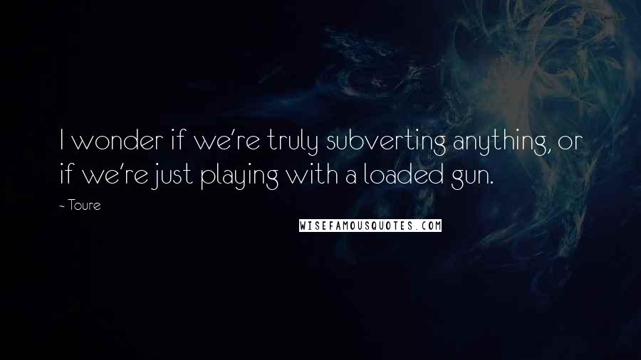 Toure quotes: I wonder if we're truly subverting anything, or if we're just playing with a loaded gun.