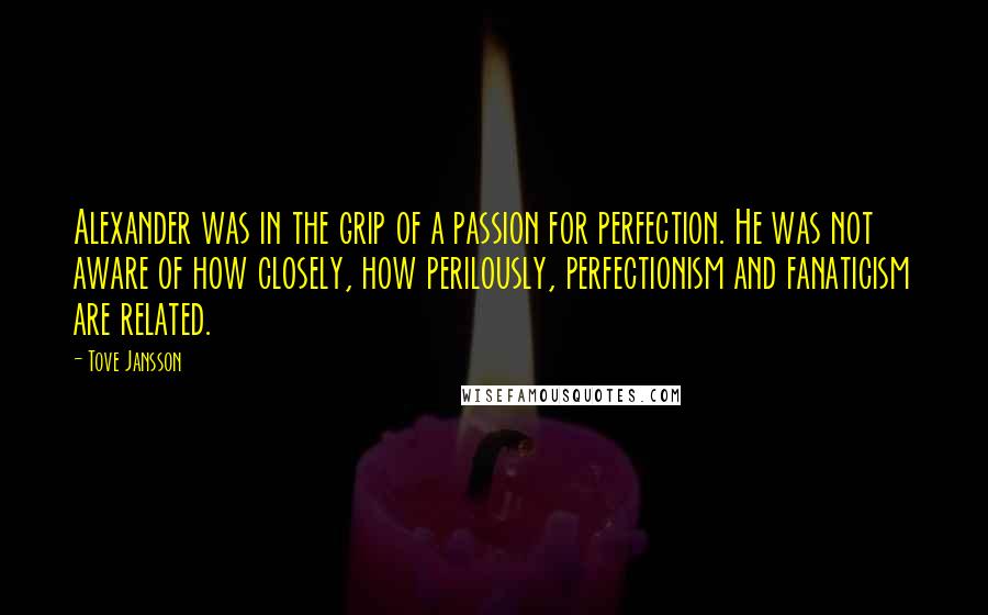 Tove Jansson quotes: Alexander was in the grip of a passion for perfection. He was not aware of how closely, how perilously, perfectionism and fanaticism are related. Tove Jansson quotes: Alexander was in the grip of a passion for perfection. He was not aware of how closely, how perilously, perfectionism and fanaticism are related.