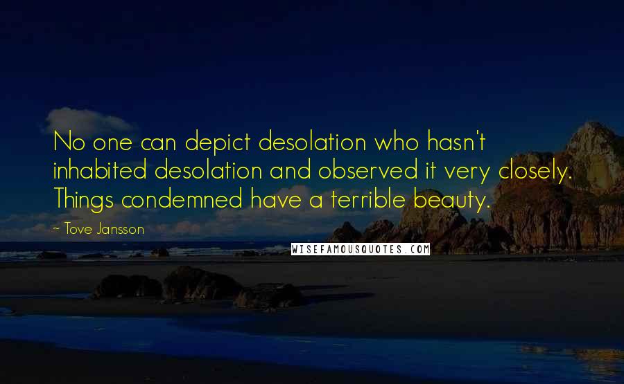 Tove Jansson quotes: No one can depict desolation who hasn't inhabited desolation and observed it very closely. Things condemned have a terrible beauty. Tove Jansson quotes: No one can depict desolation who hasn't inhabited desolation and observed it very closely. Things condemned have a terrible beauty.
