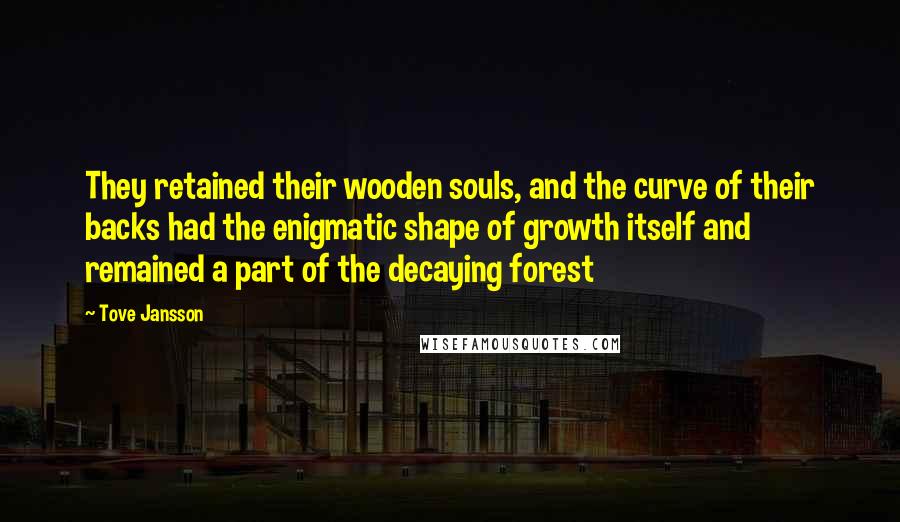 Tove Jansson quotes: They retained their wooden souls, and the curve of their backs had the enigmatic shape of growth itself and remained a part of the decaying forest Tove Jansson quotes: They retained their wooden souls, and the curve of their backs had the enigmatic shape of growth itself and remained a part of the decaying forest