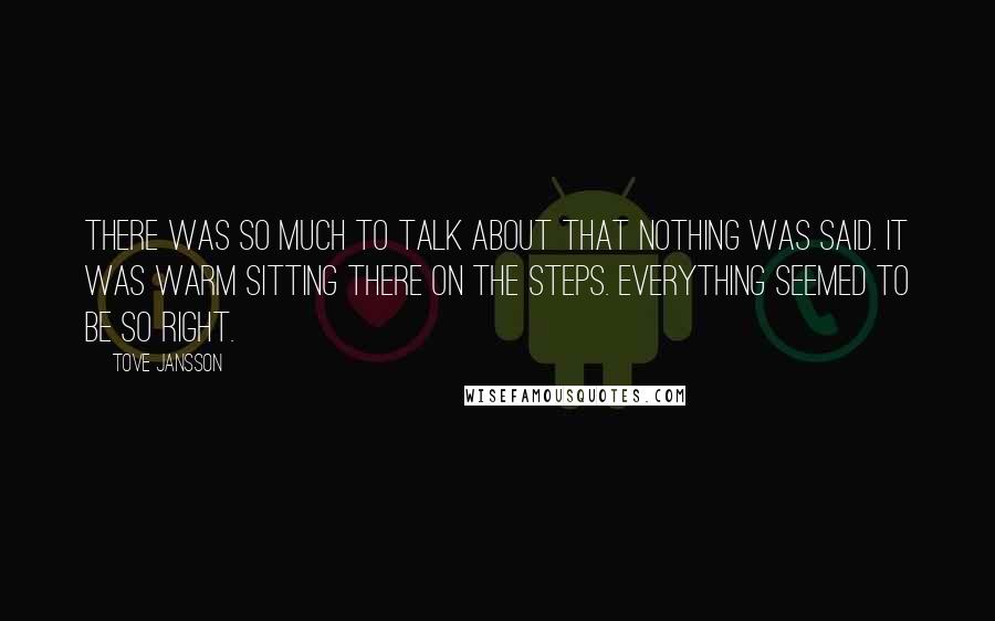 Tove Jansson quotes: There was so much to talk about that nothing was said. It was warm sitting there on the steps. Everything seemed to be so right. Tove Jansson quotes: There was so much to talk about that nothing was said. It was warm sitting there on the steps. Everything seemed to be so right.