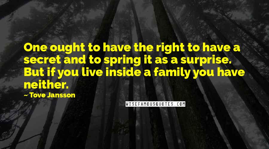 Tove Jansson quotes: One ought to have the right to have a secret and to spring it as a surprise. But if you live inside a family you have neither. Tove Jansson quotes: One ought to have the right to have a secret and to spring it as a surprise. But if you live inside a family you have neither.