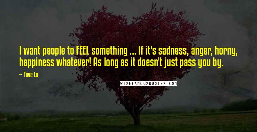 Tove Lo quotes: I want people to FEEL something ... If it's sadness, anger, horny, happiness whatever! As long as it doesn't just pass you by. Tove Lo quotes: I want people to FEEL something ... If it's sadness, anger, horny, happiness whatever! As long as it doesn't just pass you by.