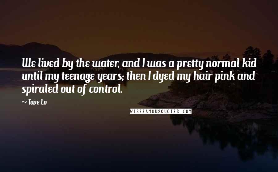 Tove Lo quotes: We lived by the water, and I was a pretty normal kid until my teenage years; then I dyed my hair pink and spiraled out of control. Tove Lo quotes: We lived by the water, and I was a pretty normal kid until my teenage years; then I dyed my hair pink and spiraled out of control.