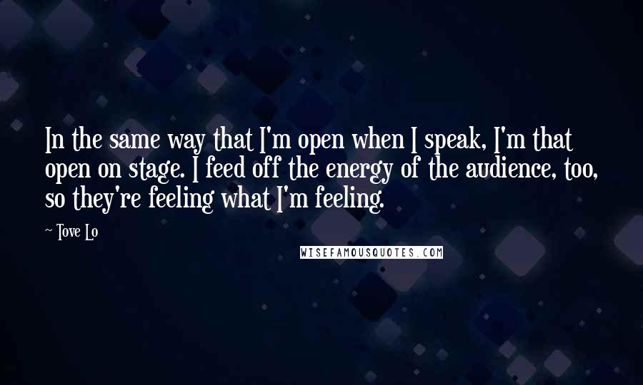 Tove Lo quotes: In the same way that I'm open when I speak, I'm that open on stage. I feed off the energy of the audience, too, so they're feeling what I'm feeling. Tove Lo quotes: In the same way that I'm open when I speak, I'm that open on stage. I feed off the energy of the audience, too, so they're feeling what I'm feeling.