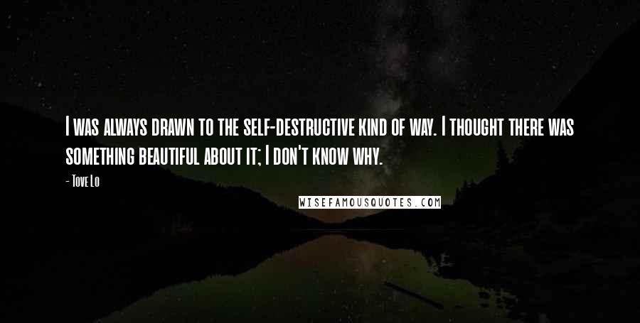 Tove Lo quotes: I was always drawn to the self-destructive kind of way. I thought there was something beautiful about it; I don't know why. Tove Lo quotes: I was always drawn to the self-destructive kind of way. I thought there was something beautiful about it; I don't know why.