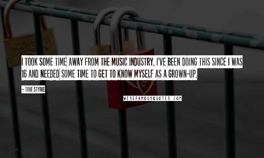 Tove Styrke quotes: I took some time away from the music industry. I've been doing this since I was 16 and needed some time to get to know myself as a grown-up. Tove Styrke quotes: I took some time away from the music industry. I've been doing this since I was 16 and needed some time to get to know myself as a grown-up.
