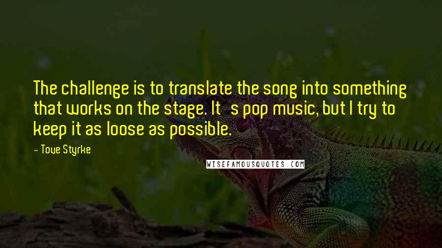 Tove Styrke quotes: The challenge is to translate the song into something that works on the stage. It's pop music, but I try to keep it as loose as possible. Tove Styrke quotes: The challenge is to translate the song into something that works on the stage. It's pop music, but I try to keep it as loose as possible.