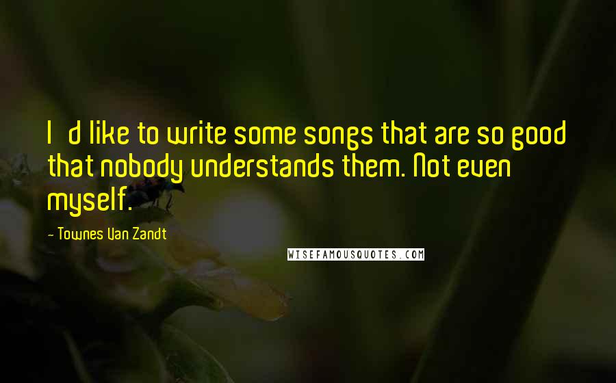 Townes Van Zandt quotes: I'd like to write some songs that are so good that nobody understands them. Not even myself.