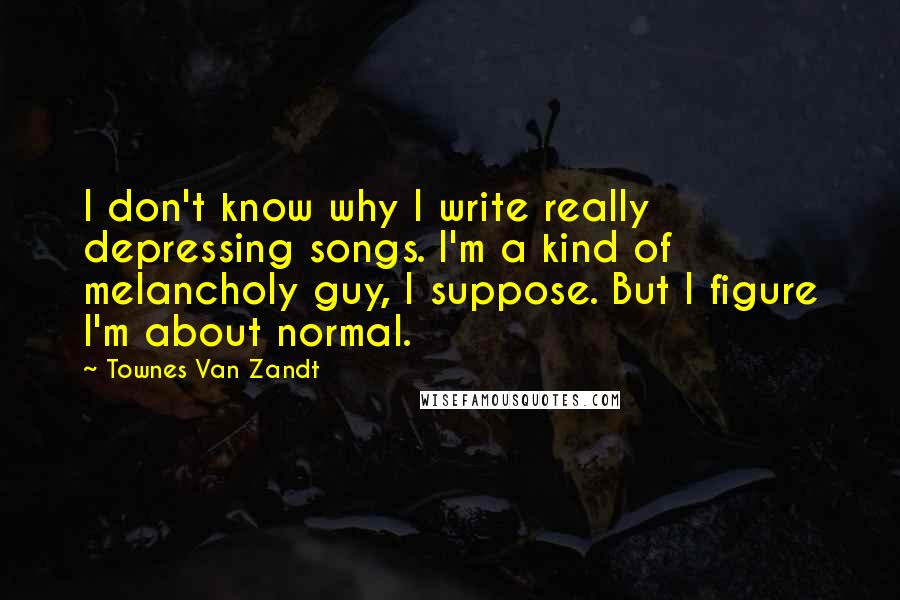 Townes Van Zandt quotes: I don't know why I write really depressing songs. I'm a kind of melancholy guy, I suppose. But I figure I'm about normal.