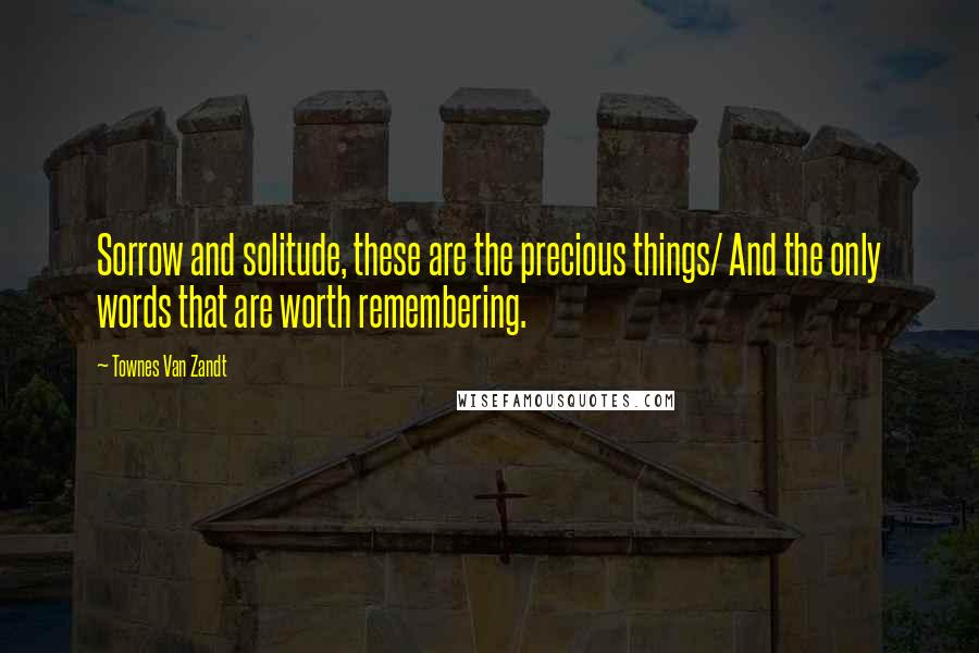 Townes Van Zandt quotes: Sorrow and solitude, these are the precious things/ And the only words that are worth remembering.