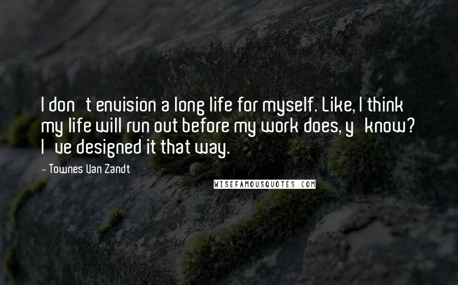 Townes Van Zandt quotes: I don't envision a long life for myself. Like, I think my life will run out before my work does, y'know? I've designed it that way.