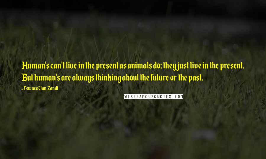 Townes Van Zandt quotes: Human's can't live in the present as animals do; they just live in the present. But human's are always thinking about the future or the past.