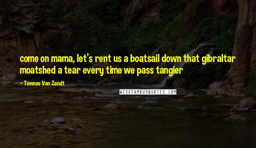 Townes Van Zandt quotes: come on mama, let's rent us a boatsail down that gibraltar moatshed a tear every time we pass tangier