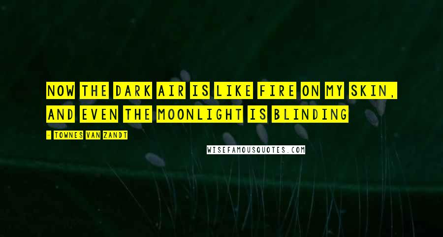Townes Van Zandt quotes: Now the dark air is like fire on my skin, And even the moonlight is blinding