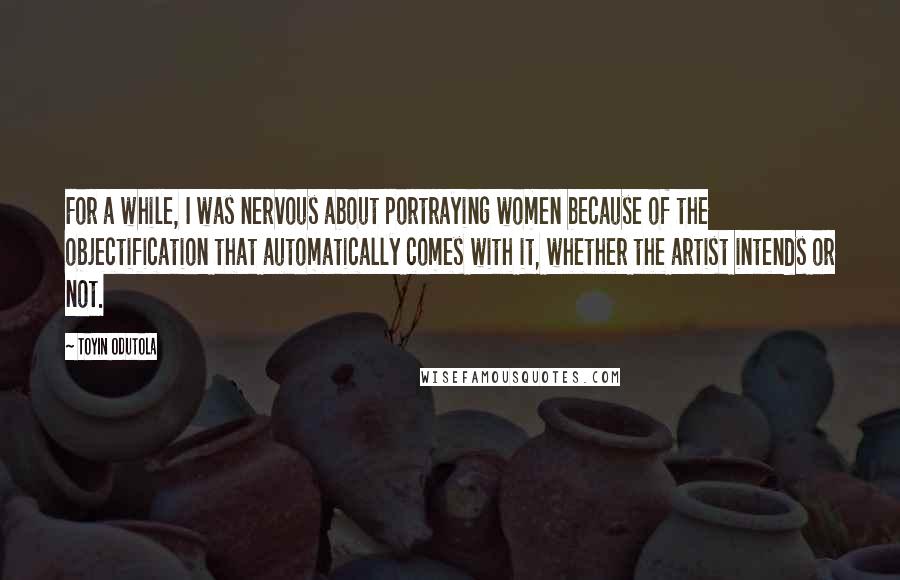 Toyin Odutola quotes: For a while, I was nervous about portraying women because of the objectification that automatically comes with it, whether the artist intends or not.