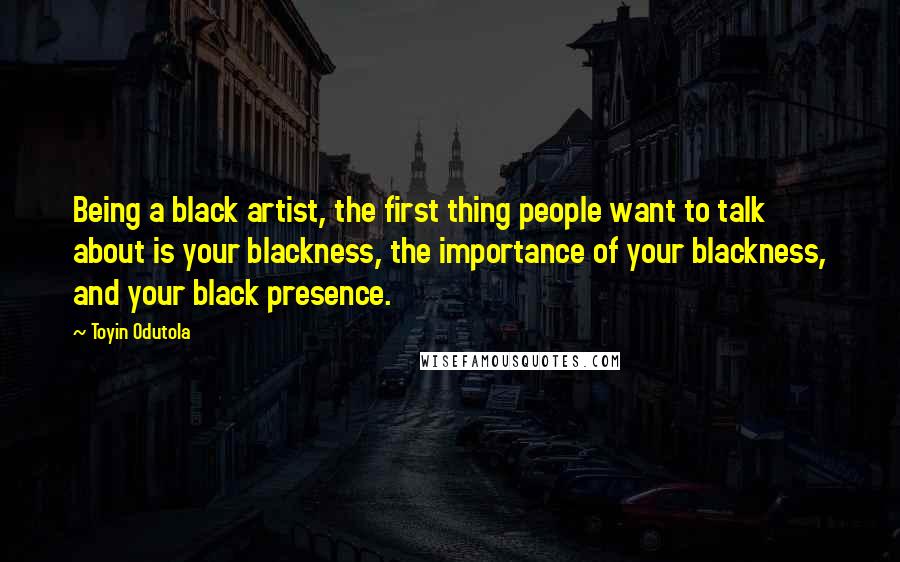 Toyin Odutola quotes: Being a black artist, the first thing people want to talk about is your blackness, the importance of your blackness, and your black presence.