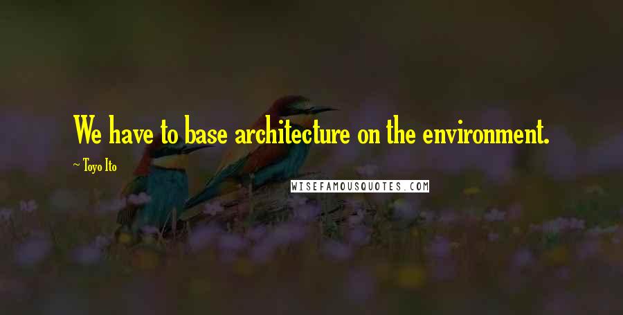 Toyo Ito quotes: We have to base architecture on the environment. Toyo Ito quotes: We have to base architecture on the environment.