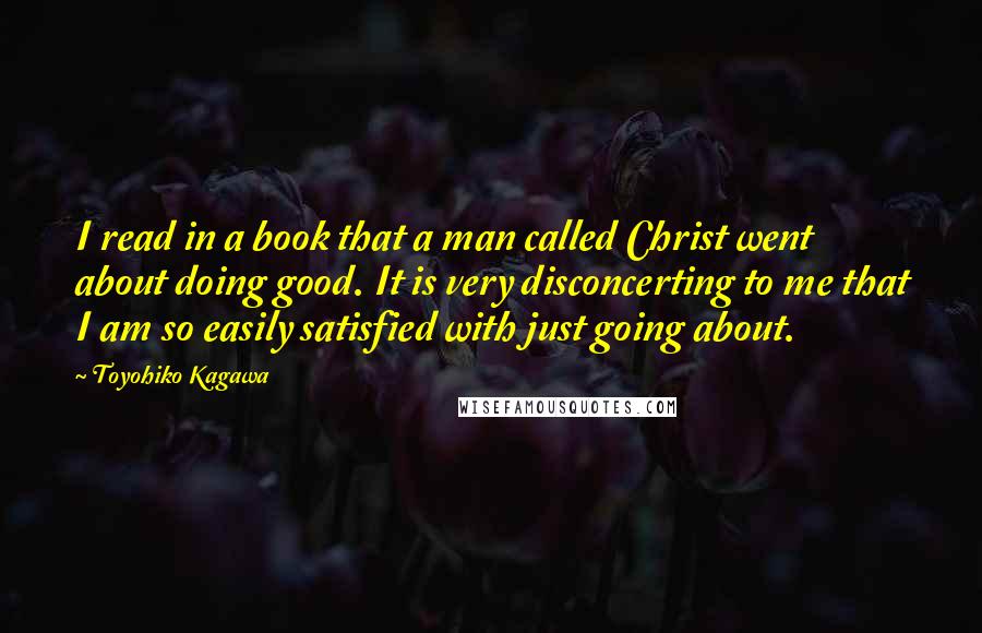 Toyohiko Kagawa quotes: I read in a book that a man called Christ went about doing good. It is very disconcerting to me that I am so easily satisfied with just going about.