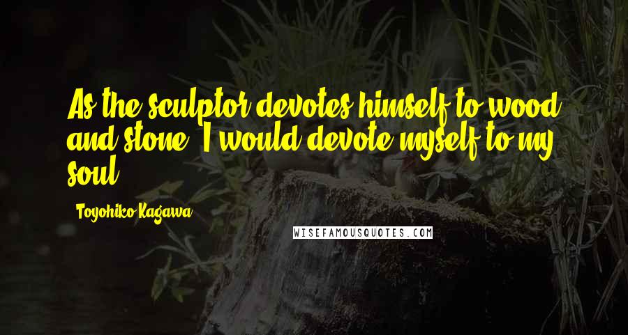 Toyohiko Kagawa quotes: As the sculptor devotes himself to wood and stone, I would devote myself to my soul.