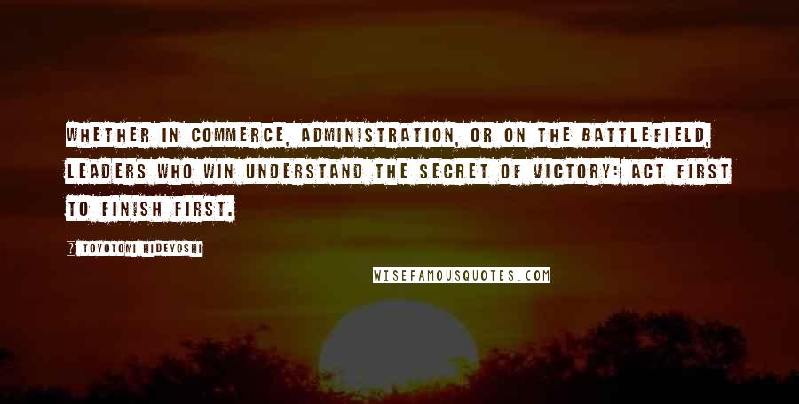 Toyotomi Hideyoshi quotes: Whether in commerce, administration, or on the battlefield, leaders who win understand the Secret of Victory: Act first to finish first.