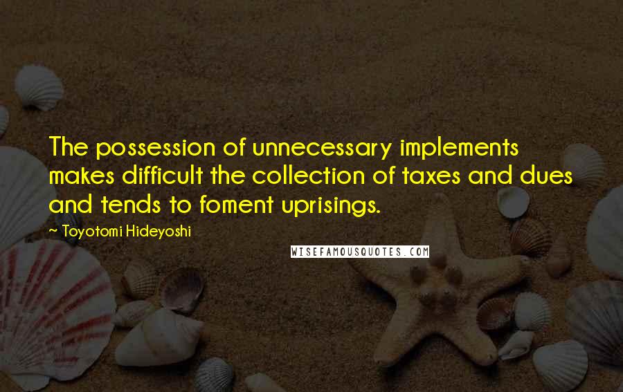 Toyotomi Hideyoshi quotes: The possession of unnecessary implements makes difficult the collection of taxes and dues and tends to foment uprisings.