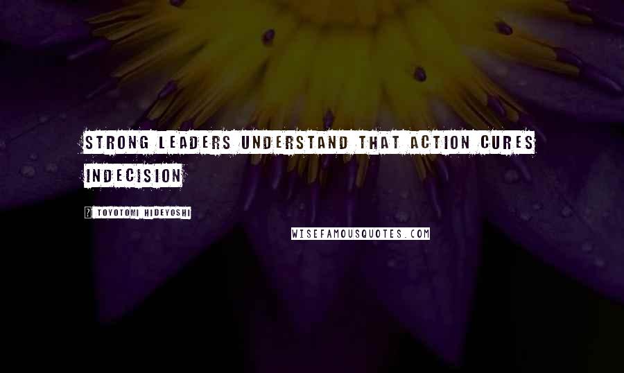 Toyotomi Hideyoshi quotes: Strong leaders understand that action cures indecision
