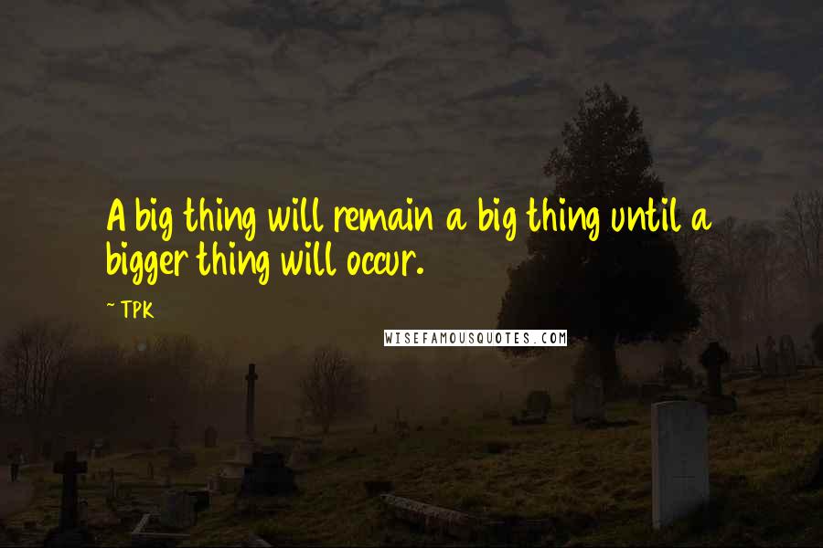 TPK quotes: A big thing will remain a big thing until a bigger thing will occur.